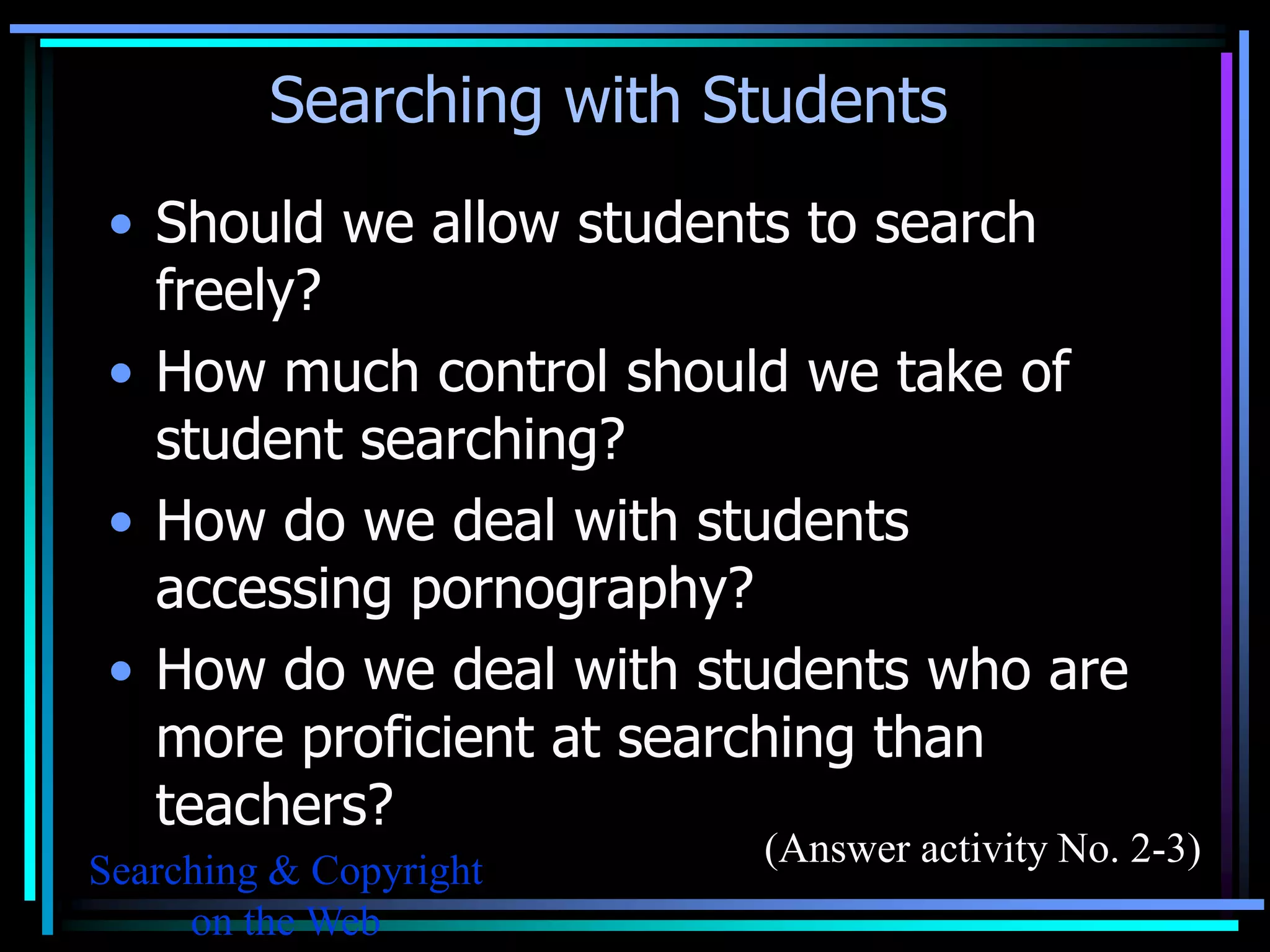 Searching with Students
 • Should we allow students to search
   freely?
 • How much control should we take of
   student searching?
 • How do we deal with students
   accessing pornography?
 • How do we deal with students who are
   more proficient at searching than
   teachers?
                         (Answer activity No. 2-3)
Searching & Copyright
     on the Web
 