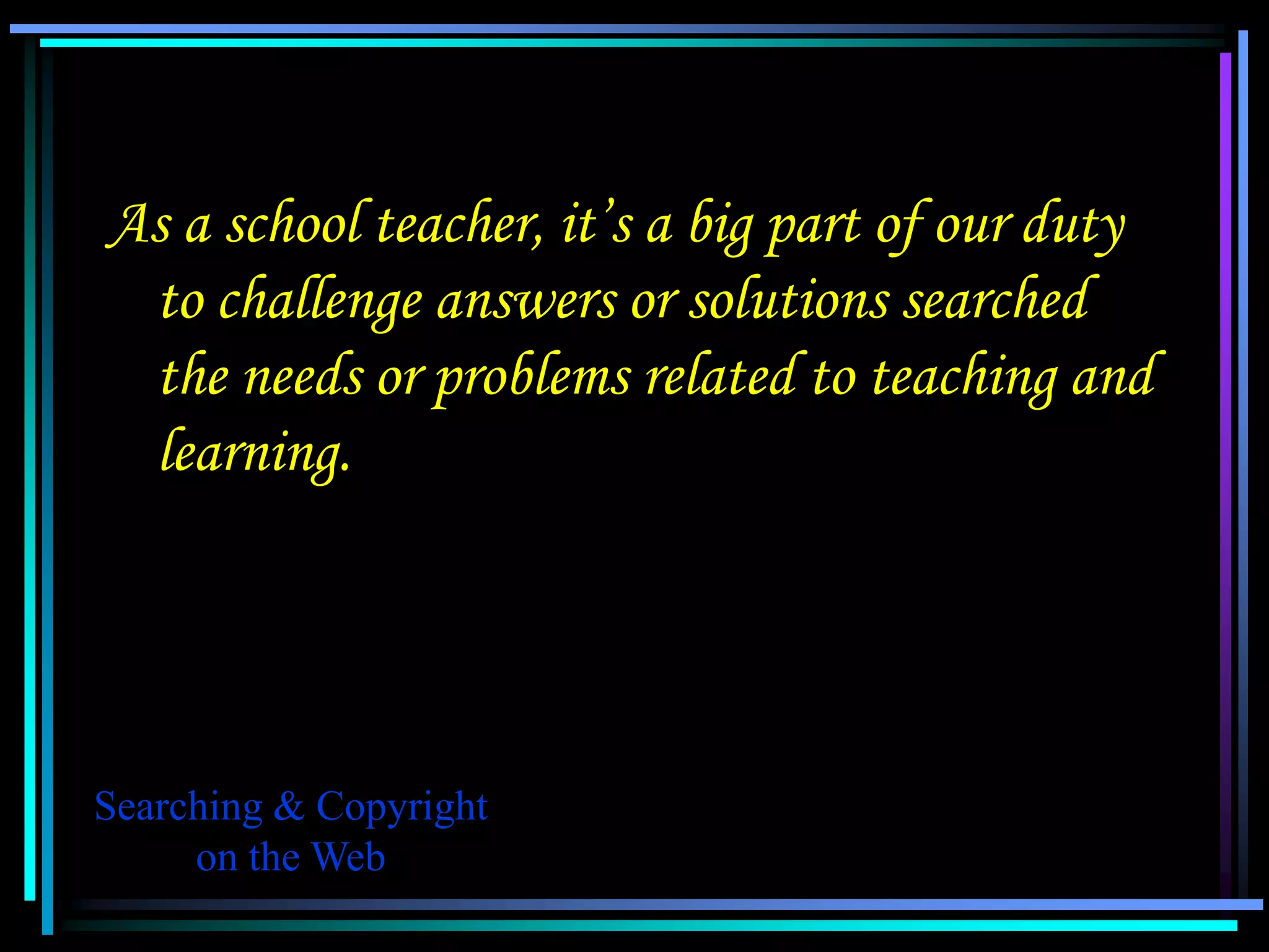 As a school teacher, it’s a big part of our duty
 to challenge answers or solutions searched
 the needs or problems related to teaching and
 learning.




Searching & Copyright
     on the Web
 