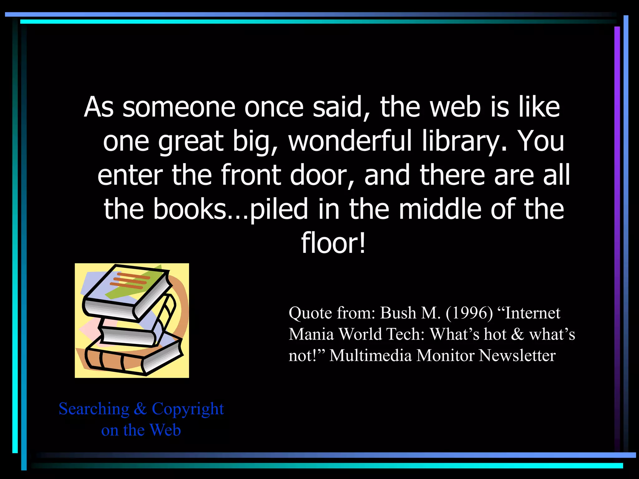 As someone once said, the web is like
    one great big, wonderful library. You
    enter the front door, and there are all
    the books…piled in the middle of the
                     floor!

                        Quote from: Bush M. (1996) “Internet
                        Mania World Tech: What’s hot & what’s
                        not!” Multimedia Monitor Newsletter

Searching & Copyright
     on the Web
 