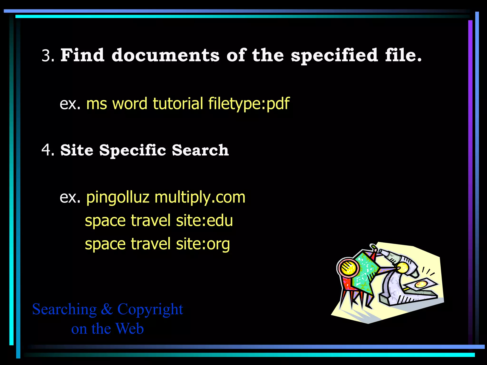 3. Find documents of the specified file.

   ex. ms word tutorial filetype:pdf

 4. Site Specific Search

   ex. pingolluz multiply.com
       space travel site:edu
       space travel site:org



Searching & Copyright
     on the Web
 