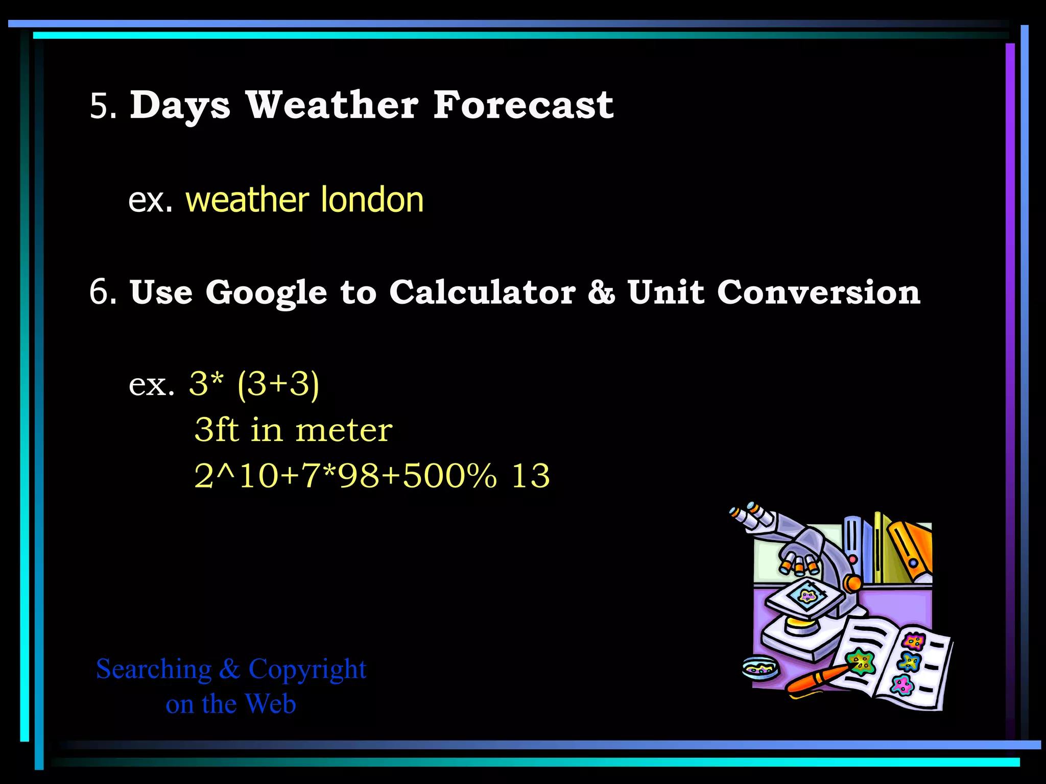 5. Days Weather Forecast

  ex. weather london

6. Use Google to Calculator & Unit Conversion

  ex. 3* (3+3)
      3ft in meter
      2^10+7*98+500% 13




Searching & Copyright
     on the Web
 