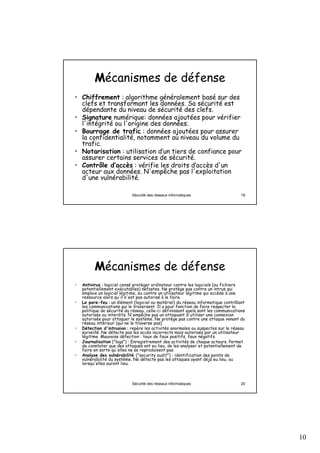 10
Sécurité des réseaux informatiques 19
MMécanismes de défense
• Chiffrement : algorithme généralement basé sur des
clefs et transformant les données. Sa sécurité est
dépendante du niveau de sécurité des clefs.
• Signature numérique: données ajoutées pour vérifier
l'intégrité ou l'origine des données.
• Bourrage de trafic : données ajoutées pour assurer
la confidentialité, notamment au niveau du volume du
trafic.
• Notarisation : utilisation d’un tiers de confiance pour
assurer certains services de sécurité.
• Contrôle d’accès : vérifie les droits d’accès d'un
acteur aux données. N'empêche pas l'exploitation
d'une vulnérabilité.
Sécurité des réseaux informatiques 20
MMécanismes de défense
• Antivirus : logiciel censé protéger ordinateur contre les logiciels (ou fichiers
potentiellement exécutables) néfastes. Ne protège pas contre un intrus qui
emploie un logiciel légitime, ou contre un utilisateur légitime qui accède à une
ressource alors qu'il n'est pas autorisé à le faire.
• Le pare-feu : un élément (logiciel ou matériel) du réseau informatique contrôlant
les communications qui le traversent. Il a pour fonction de faire respecter la
politique de sécurité du réseau, celle-ci définissant quels sont les communications
autorisés ou interdits. N'empêche pas un attaquant d'utiliser une connexion
autorisée pour attaquer le système. Ne protège pas contre une attaque venant du
réseau intérieur (qui ne le traverse pas).
• Détection d'intrusion : repère les activités anormales ou suspectes sur le réseau
surveillé. Ne détecte pas les accès incorrects mais autorisés par un utilisateur
légitime. Mauvaise détection : taux de faux positifs, faux négatifs.
• Journalisation ("logs") : Enregistrement des activités de chaque acteurs. Permet
de constater que des attaques ont eu lieu, de les analyser et potentiellement de
faire en sorte qu'elles ne se reproduisent pas.
• Analyse des vulnérabilité ("security audit") : identification des points de
vulnérabilité du système. Ne détecte pas les attaques ayant déjà eu lieu, ou
lorsqu'elles auront lieu.
 