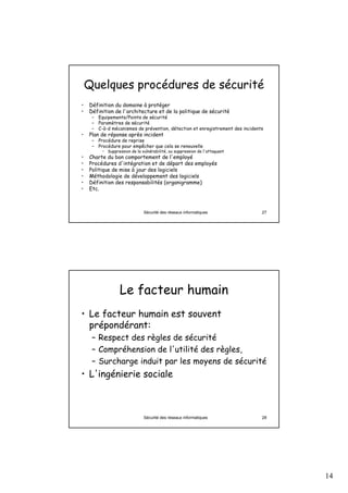 14
Sécurité des réseaux informatiques 27
Quelques procédures de sécurité
• Définition du domaine à protéger
• Définition de l'architecture et de la politique de sécurité
– Equipements/Points de sécurité
– Paramètres de sécurité
– C-à-d mécanismes de prévention, détection et enregistrement des incidents
• Plan de réponse après incident
– Procédure de reprise
– Procédure pour empêcher que cela se renouvelle
• Suppression de la vulnérabilité, ou suppression de l'attaquant
• Charte du bon comportement de l'employé
• Procédures d'intégration et de départ des employés
• Politique de mise à jour des logiciels
• Méthodologie de développement des logiciels
• Définition des responsabilités (organigramme)
• Etc.
Sécurité des réseaux informatiques 28
Le facteur humain
• Le facteur humain est souvent
prépondérant:
– Respect des règles de sécurité
– Compréhension de l'utilité des règles,
– Surcharge induit par les moyens de sécurité
• L'ingénierie sociale
 