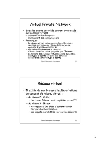 16
Sécurité des réseaux informatiques 31
Virtual Private Network
• Seuls les agents autorisés peuvent avoir accès
aux réseaux virtuels
– Authentification des agents
– Chiffrement des communications
• Remarques:
– Le réseau virtuel est un moyen d'accéder à des
services (extension au réseau de la notion de
contrôle d'accès aux fichiers)
– On limite délibérément la capacité
d'interconnexion totale proposée par l'Internet
– Le nombre des réseaux virtuels dépend du nombre
des types d'agents (et donc des services
accessibles à chaque type d'agent)
Sécurité des réseaux informatiques 32
Réseau virtuel
• Il existe de nombreuses implémentations
du concept de réseau virtuel :
– Au niveau 2 : VLAN
• Les trames Ethernet sont complétées par un VID
– Au niveau 3 : IPsec+
• Accompagné d'une phase d'authentification
(serveur d'authentification)
• Les paquets sont chiffrés (serveurs de sécurité)
 
