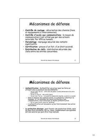 Mécanismes de défense
• Contrôle du routage : sécurisation des chemins (liens
  et équipements d'interconnexion).
• Contrôle d'accès aux communications : le moyen de
  communication n'est utilisé que par des acteurs
  autorisés. Par VPN ou tunnels.
• Horodatage : marquage sécurisé des instants
  significatifs .
• Certification : preuve d'un fait, d'un droit accordé.
• Distribution de clefs : distribution sécurisée des
  clefs entre les entités concernées.



                          Sécurité des réseaux informatiques                        21




       Mécanismes de défense
• Authentification : Authentifier un acteur peut se faire en
  utilisant une ou plusieurs de ses éléments.
       • Ce qu'il sait. Par ex. : votre mot de passe, la date anniversaire de votre
         grand-mère
       • Ce qu'il a. Par ex. : une carte à puce
       • Ce qu'il est. Par ex. : la biométrie (empreinte digitale, oculaire ou vocale)
   – Dans le domaine des communications, on authentifie l'émetteur du
     message. Si l'on considère les (deux) extrémités d'une
     communication il faut effectuer un double authentification
       • Par ex. pour lutter contre le "phishing"
   – L'authentification est nécessaire au bon fonctionnement des autres
     mécanismes.

• La protection physique : peut fournir une protection totale, mais
  qui peut être excessive. Par ex. isoler complètement son système
  est une solution qui peut être trop radicale.


                          Sécurité des réseaux informatiques                        22




                                                                                         11
 