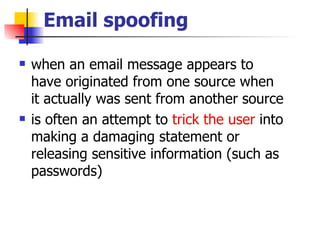 Email spoofing when an email message appears to have originated from one source when it actually was sent from another source is often an attempt to  trick the user  into making a damaging statement or releasing sensitive information (such as passwords)  