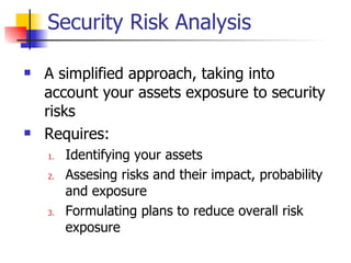 Security Risk Analysis A simplified approach, taking into account your assets exposure to security risks Requires: Identifying your assets Assesing risks and their impact, probability and exposure Formulating plans to reduce overall risk exposure 