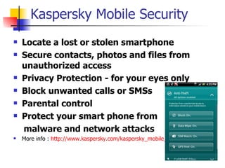Kaspersky Mobile Security Locate a lost or stolen smartphone   Secure contacts, photos and files from unauthorized access   Privacy Protection - for your eyes only   Block unwanted calls or SMSs   Parental control   Protect your smart phone from  malware and network attacks   More info :  http:// www.kaspersky.com/kaspersky_mobile_security   