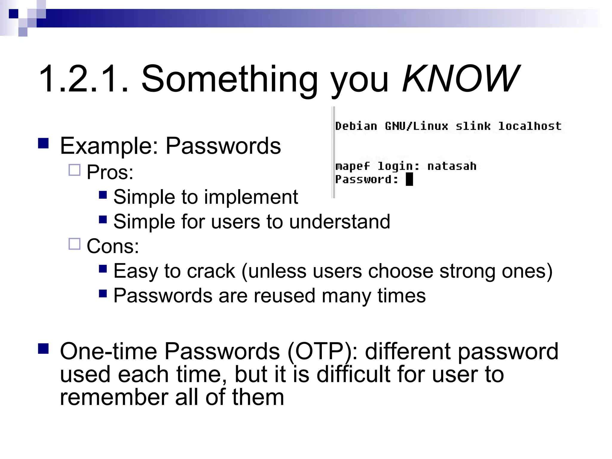 1.2.1. Something you KNOW
   Example: Passwords
     Pros:
        Simple to implement
        Simple for users to understand
     Cons:
        Easy to crack (unless users choose strong ones)
        Passwords are reused many times



   One-time Passwords (OTP): different password
    used each time, but it is difficult for user to
    remember all of them
 