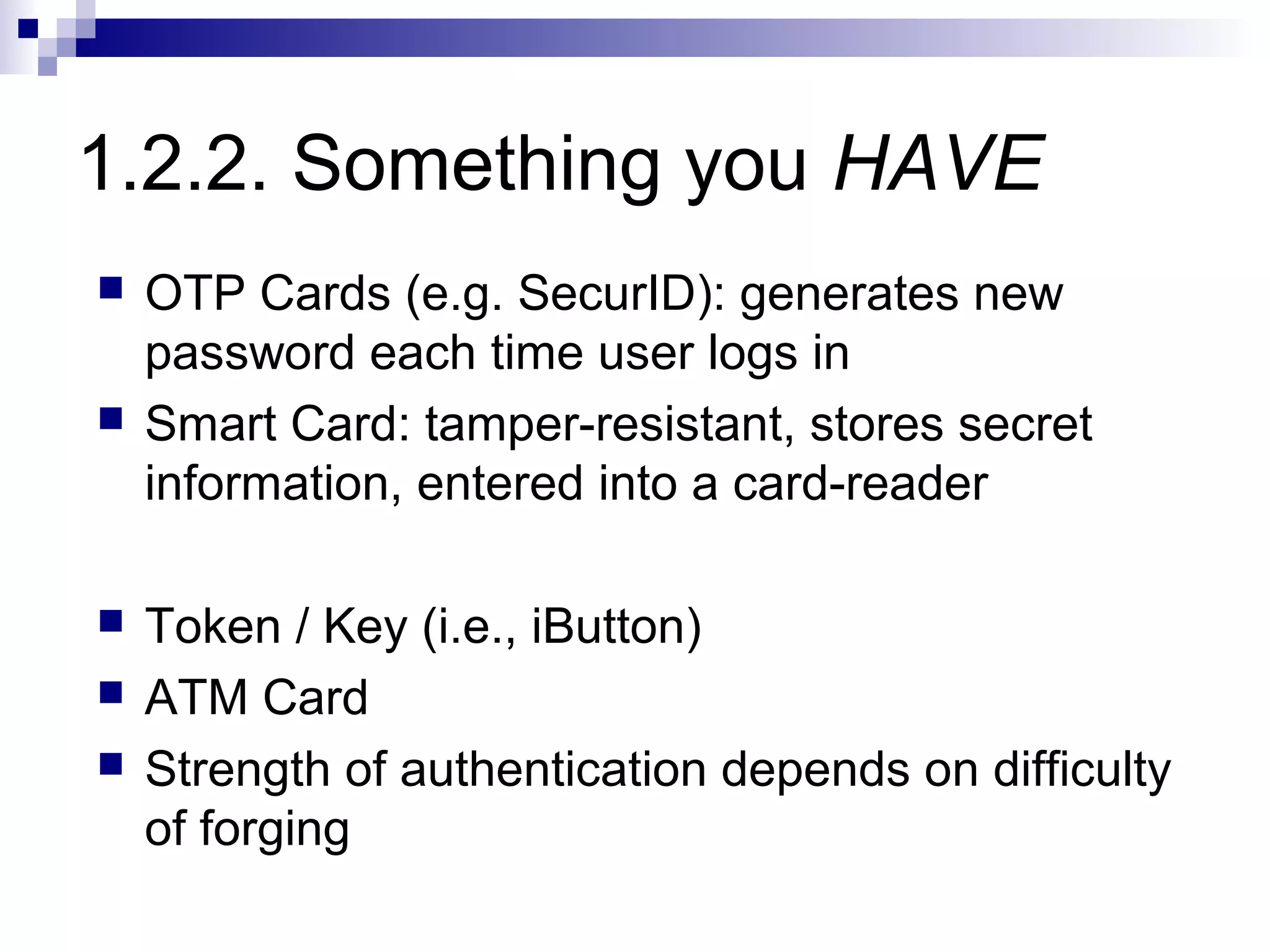 1.2.2. Something you HAVE
   OTP Cards (e.g. SecurID): generates new
    password each time user logs in
   Smart Card: tamper-resistant, stores secret
    information, entered into a card-reader

   Token / Key (i.e., iButton)
   ATM Card
   Strength of authentication depends on difficulty
    of forging
 