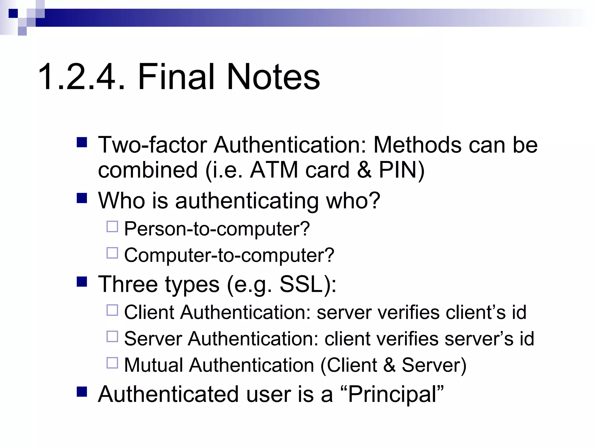 1.2.4. Final Notes
     Two-factor Authentication: Methods can be
      combined (i.e. ATM card & PIN)
     Who is authenticating who?
       Person-to-computer?
       Computer-to-computer?
     Three types (e.g. SSL):
       ClientAuthentication: server verifies client’s id
       Server Authentication: client verifies server’s id
       Mutual Authentication (Client & Server)
     Authenticated user is a “Principal”
 