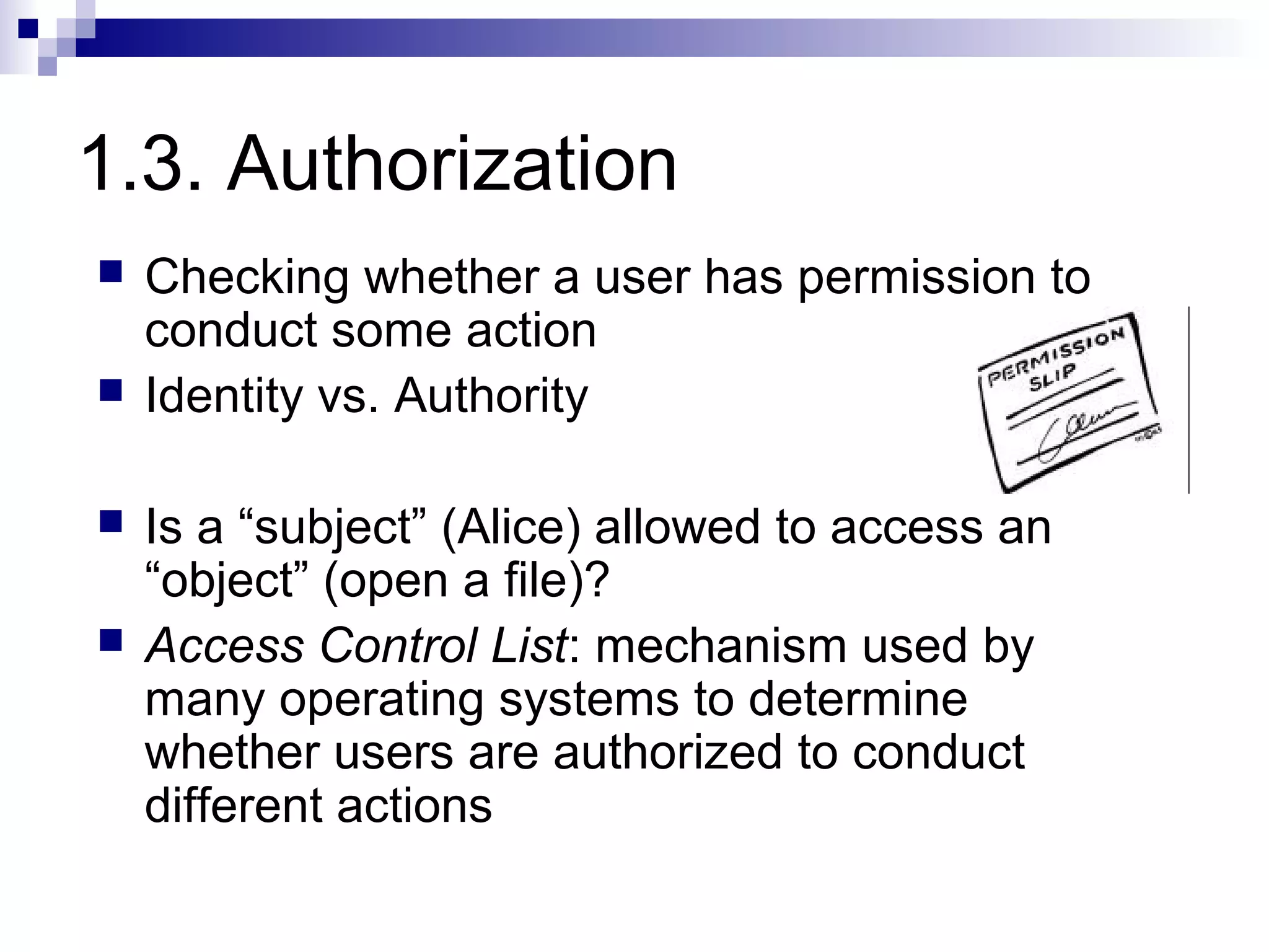 1.3. Authorization
   Checking whether a user has permission to
    conduct some action
   Identity vs. Authority

   Is a “subject” (Alice) allowed to access an
    “object” (open a file)?
   Access Control List: mechanism used by
    many operating systems to determine
    whether users are authorized to conduct
    different actions
 