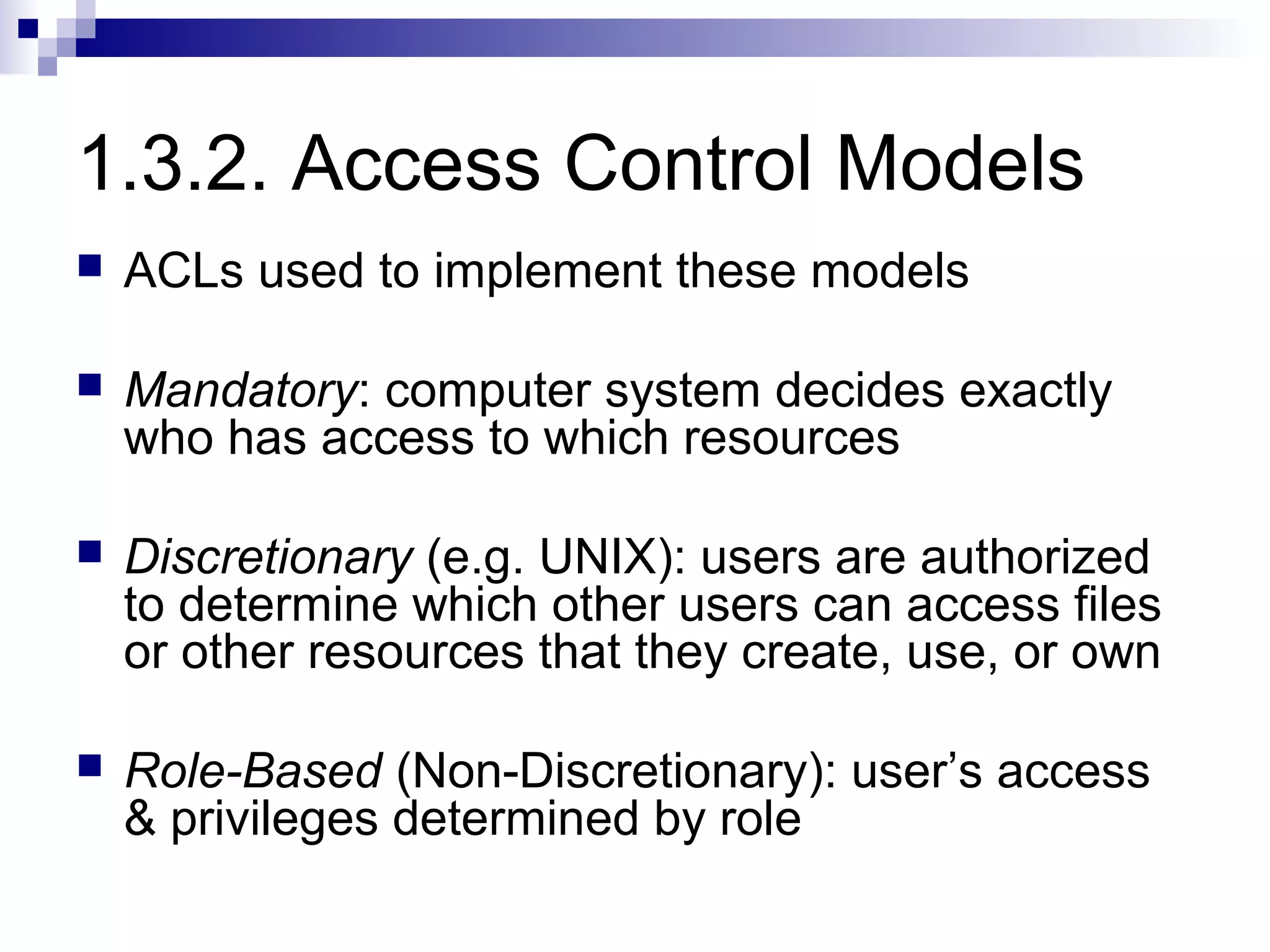 1.3.2. Access Control Models
   ACLs used to implement these models

   Mandatory: computer system decides exactly
    who has access to which resources

   Discretionary (e.g. UNIX): users are authorized
    to determine which other users can access files
    or other resources that they create, use, or own

   Role-Based (Non-Discretionary): user’s access
    & privileges determined by role
 