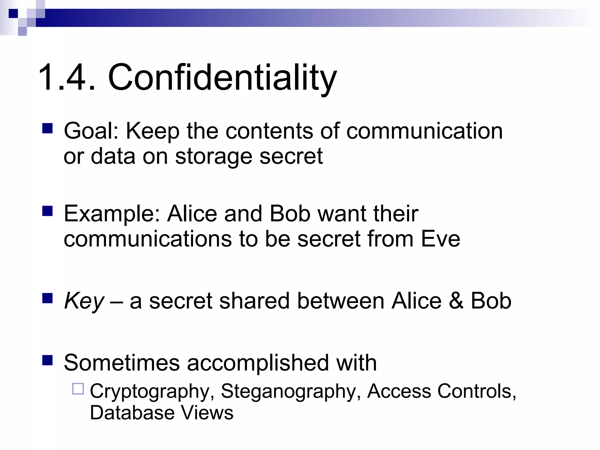 1.4. Confidentiality
   Goal: Keep the contents of communication
    or data on storage secret

   Example: Alice and Bob want their
    communications to be secret from Eve

   Key – a secret shared between Alice & Bob

   Sometimes accomplished with
     Cryptography,Steganography, Access Controls,
      Database Views
 