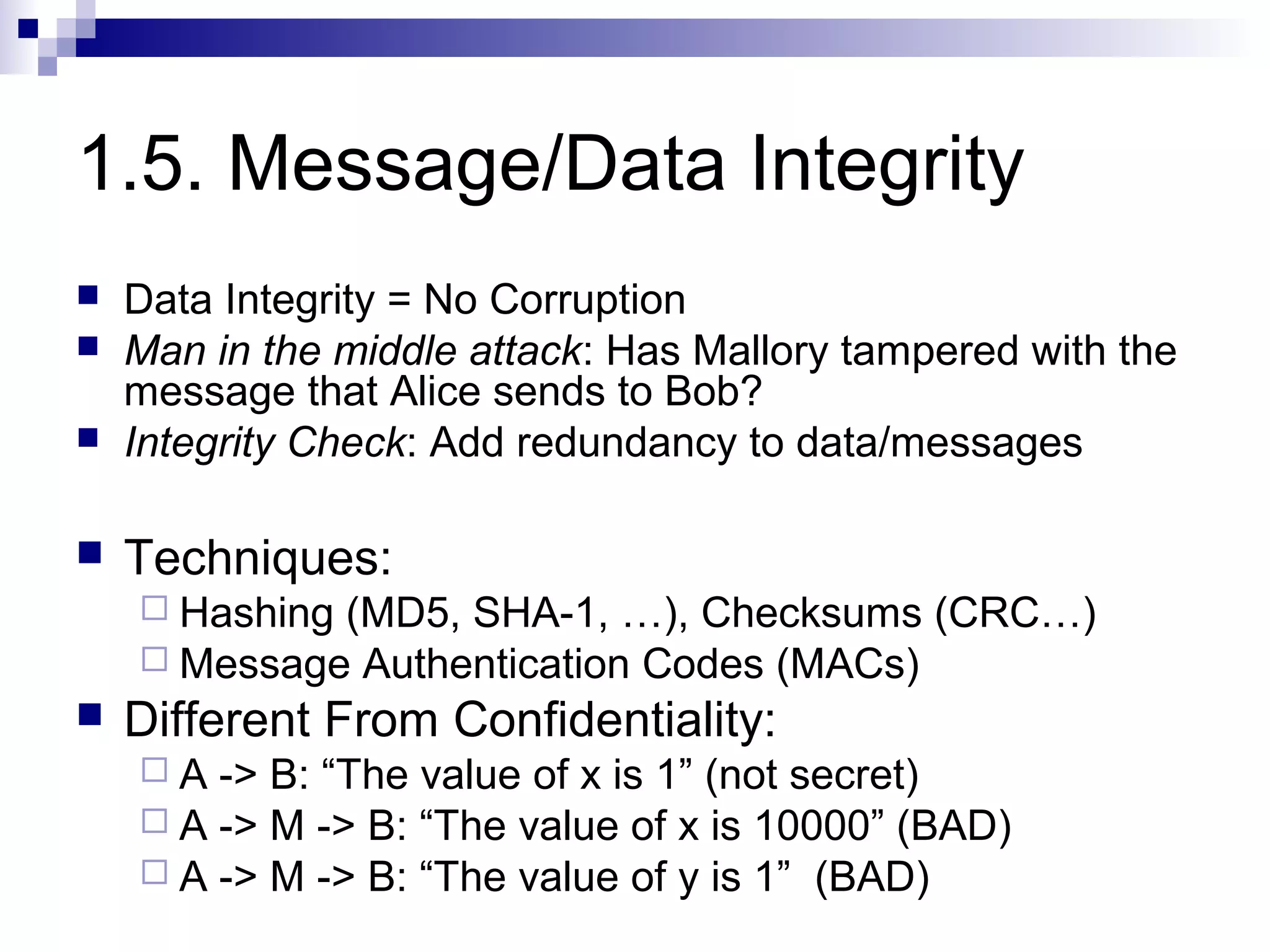 1.5. Message/Data Integrity
   Data Integrity = No Corruption
   Man in the middle attack: Has Mallory tampered with the
    message that Alice sends to Bob?
   Integrity Check: Add redundancy to data/messages

   Techniques:
     Hashing(MD5, SHA-1, …), Checksums (CRC…)
     Message Authentication Codes (MACs)
   Different From Confidentiality:
    A  -> B: “The value of x is 1” (not secret)
     A -> M -> B: “The value of x is 10000” (BAD)
     A -> M -> B: “The value of y is 1” (BAD)
 