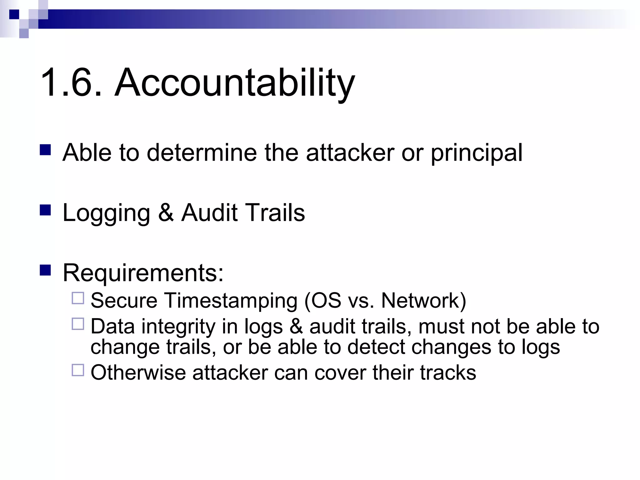 1.6. Accountability
   Able to determine the attacker or principal

   Logging & Audit Trails

   Requirements:
     Secure  Timestamping (OS vs. Network)
     Data integrity in logs & audit trails, must not be able to
      change trails, or be able to detect changes to logs
     Otherwise attacker can cover their tracks
 