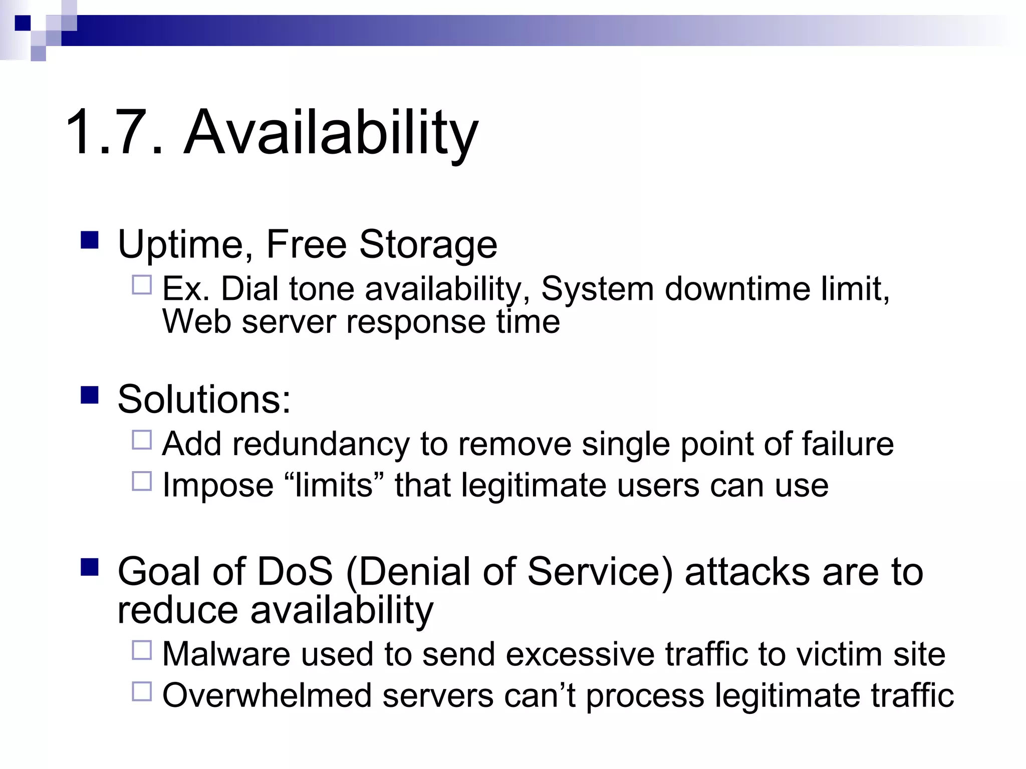 1.7. Availability
   Uptime, Free Storage
     Ex.
        Dial tone availability, System downtime limit,
      Web server response time

   Solutions:
     Add redundancy to remove single point of failure
     Impose “limits” that legitimate users can use


   Goal of DoS (Denial of Service) attacks are to
    reduce availability
     Malwareused to send excessive traffic to victim site
     Overwhelmed servers can’t process legitimate traffic
 