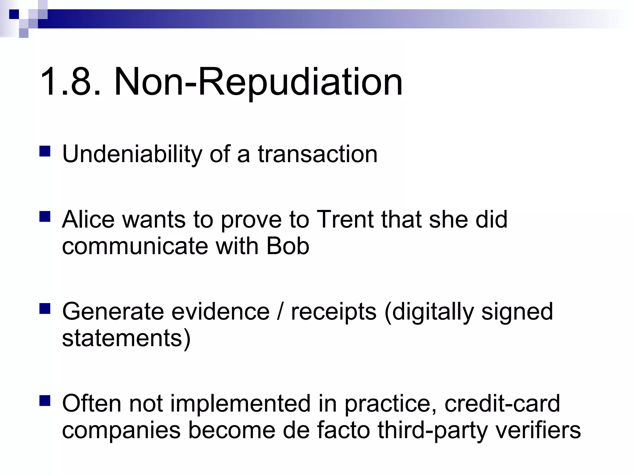 1.8. Non-Repudiation
   Undeniability of a transaction

   Alice wants to prove to Trent that she did
    communicate with Bob

   Generate evidence / receipts (digitally signed
    statements)

   Often not implemented in practice, credit-card
    companies become de facto third-party verifiers
 