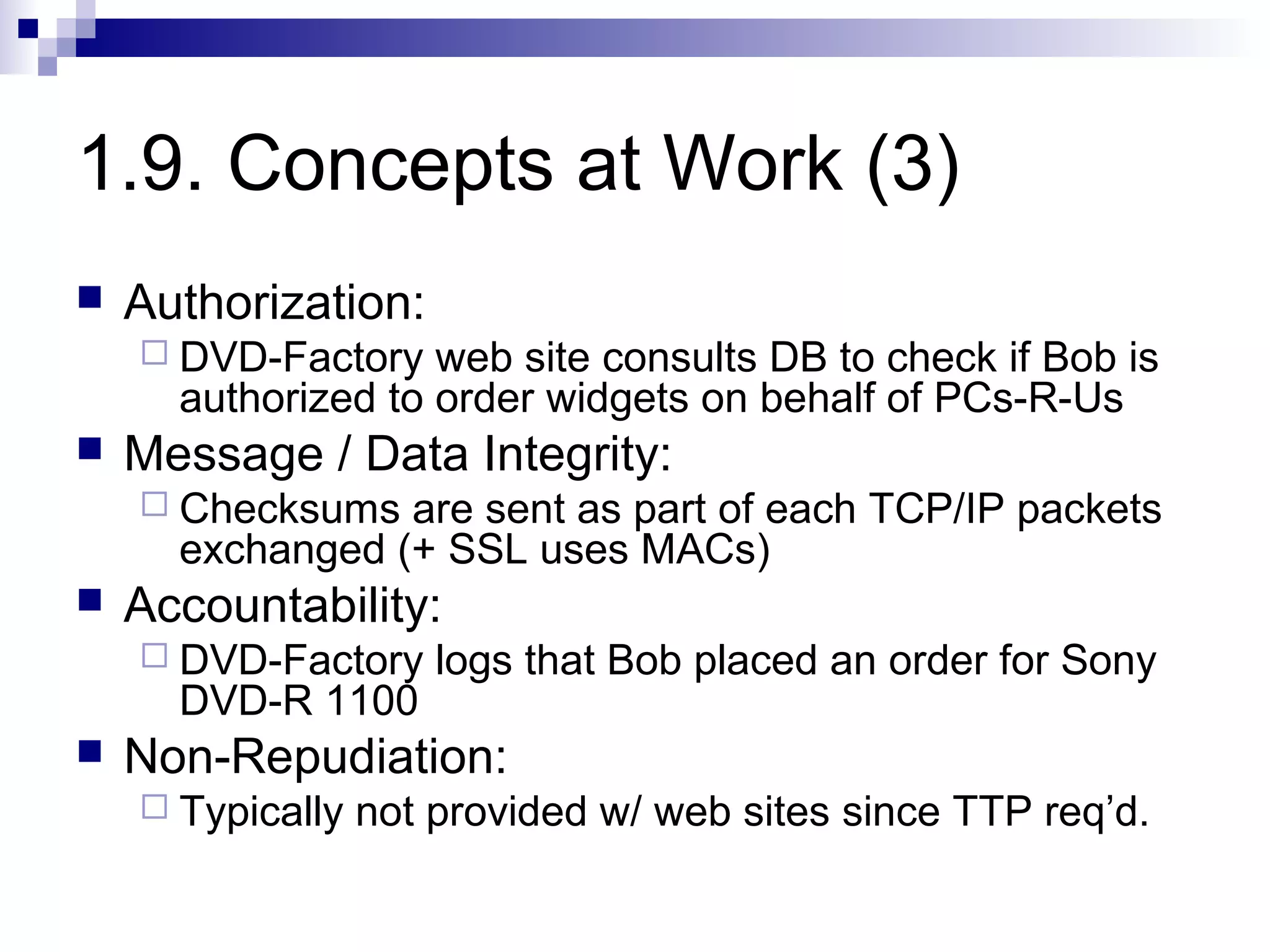 1.9. Concepts at Work (3)
   Authorization:
     DVD-Factory   web site consults DB to check if Bob is
      authorized to order widgets on behalf of PCs-R-Us
   Message / Data Integrity:
     Checksums  are sent as part of each TCP/IP packets
      exchanged (+ SSL uses MACs)
   Accountability:
     DVD-Factory     logs that Bob placed an order for Sony
      DVD-R 1100
   Non-Repudiation:
     Typically   not provided w/ web sites since TTP req’d.
 