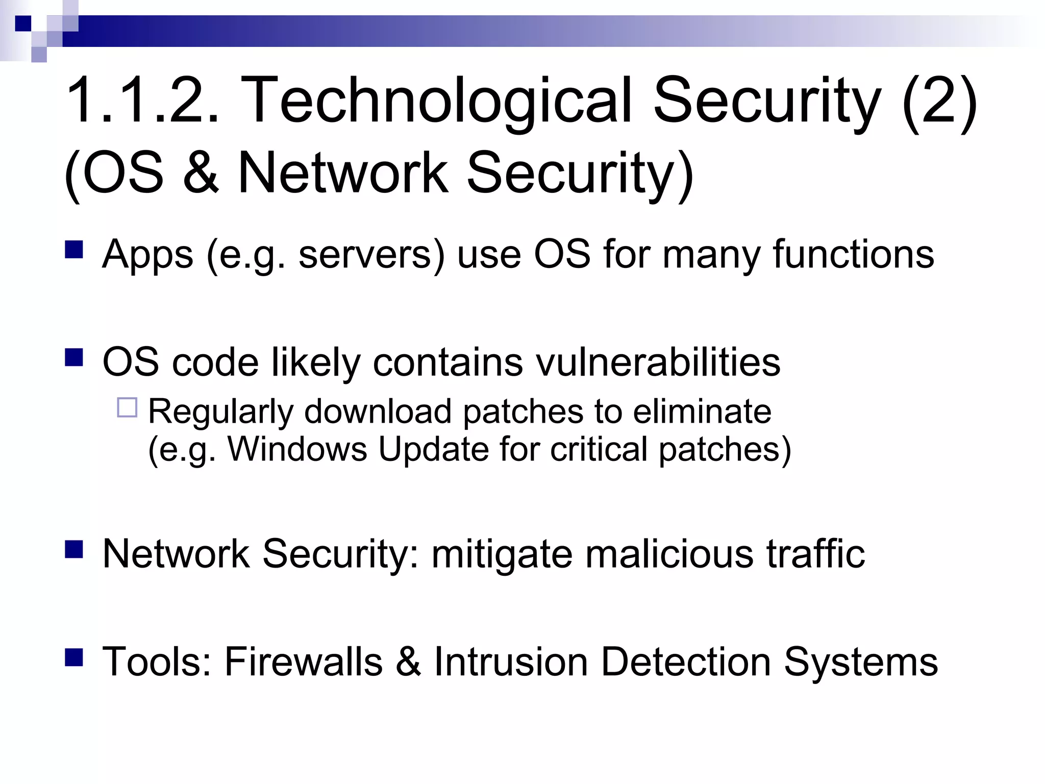 1.1.2. Technological Security (2)
(OS & Network Security)
   Apps (e.g. servers) use OS for many functions

   OS code likely contains vulnerabilities
     Regularly download patches to eliminate
      (e.g. Windows Update for critical patches)

   Network Security: mitigate malicious traffic

   Tools: Firewalls & Intrusion Detection Systems
 