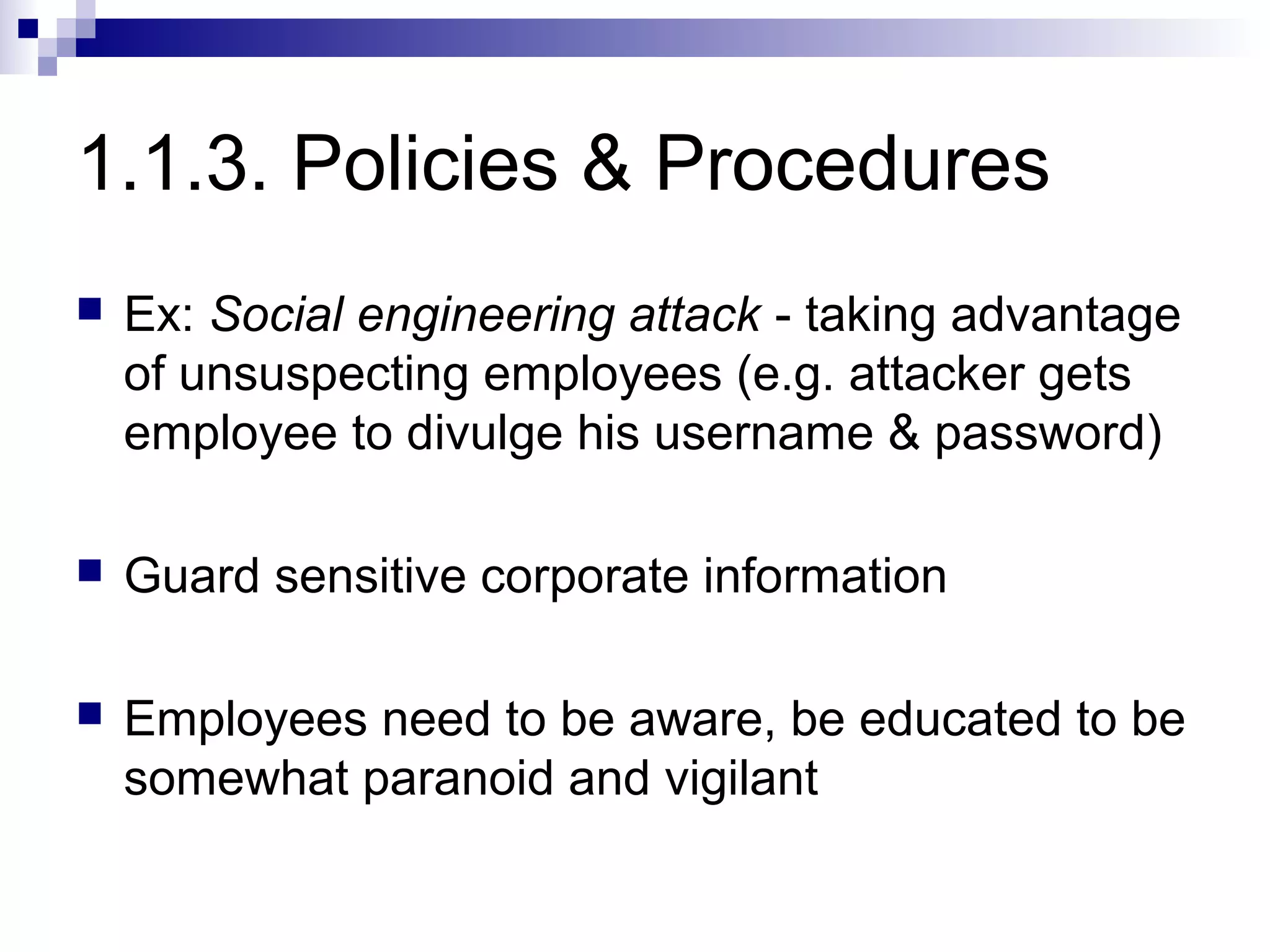 1.1.3. Policies & Procedures
   Ex: Social engineering attack - taking advantage
    of unsuspecting employees (e.g. attacker gets
    employee to divulge his username & password)

   Guard sensitive corporate information

   Employees need to be aware, be educated to be
    somewhat paranoid and vigilant
 