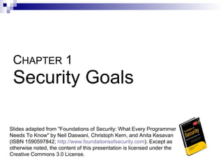 CHAPTER 1
 Security Goals

Slides adapted from "Foundations of Security: What Every Programmer
Needs To Know" by Neil Daswani, Christoph Kern, and Anita Kesavan
(ISBN 1590597842; http://www.foundationsofsecurity.com). Except as
otherwise noted, the content of this presentation is licensed under the
Creative Commons 3.0 License.
 