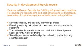 Security in development lifecycle results
It’s scary to QA and Security, but “shifting left security and handling
it to developers” leads to time and cost benefits and to dramatically
lower rates of customer experienced defects and vulnerabilities
Security crucially impacts any technology choice
Knowing security risks allows to take them into account while
designing
The customer is at ease when we can have a fluent speech
about security in our software
Security processes and checkpoints allow to handle it as any
other functionality
09.10.19Security challenges16
 