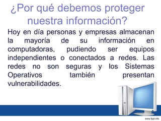 Hoy en día personas y empresas almacenan
la mayoría de su información en
computadoras, pudiendo ser equipos
independientes o conectados a redes. Las
redes no son seguras y los Sistemas
Operativos también presentan
vulnerabilidades.
¿Por qué debemos proteger
nuestra información?
 