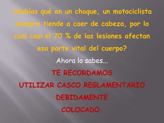 ¿Sabías qué en un choque, un motociclista
siempre tiende a caer de cabeza, por lo
cual casi el 70 % de las lesiones afectan
esa parte vital del cuerpo?
Ahora lo sabes...
TE RECORDAMOS
UTILIZAR CASCO REGLAMENTARIO
DEBIDAMENTE
COLOCADO.