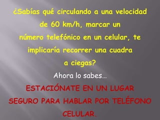 ¿Sabías qué circulando a una velocidad
de 60 km/h, marcar un
número telefónico en un celular, te
implicaría recorrer una cuadra
a ciegas?
Ahora lo sabes…
ESTACIÓNATE EN UN LUGAR
SEGURO PARA HABLAR POR TELÉFONO
CELULAR.