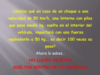 ¿Sabías qué en caso de un choque a una
velocidad de 50 km/h, una linterna con pilas
que pese medio kg, suelta en el interior del
vehículo, impactará con una fuerza
equivalente a 50 kg., es decir 100 veces su
peso?
Ahora lo sabes…
NO LLEVES OBJETOS
SUELTOS DENTRO DE TÚ VEHÍCULO.