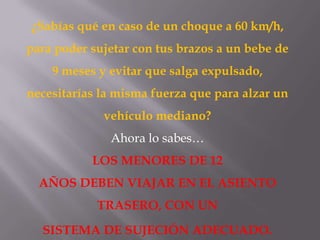 ¿Sabías qué en caso de un choque a 60 km/h,
para poder sujetar con tus brazos a un bebe de
9 meses y evitar que salga expulsado,
necesitarías la misma fuerza que para alzar un
vehículo mediano?
Ahora lo sabes…
LOS MENORES DE 12
AÑOS DEBEN VIAJAR EN EL ASIENTO
TRASERO, CON UN
SISTEMA DE SUJECIÓN ADECUADO.