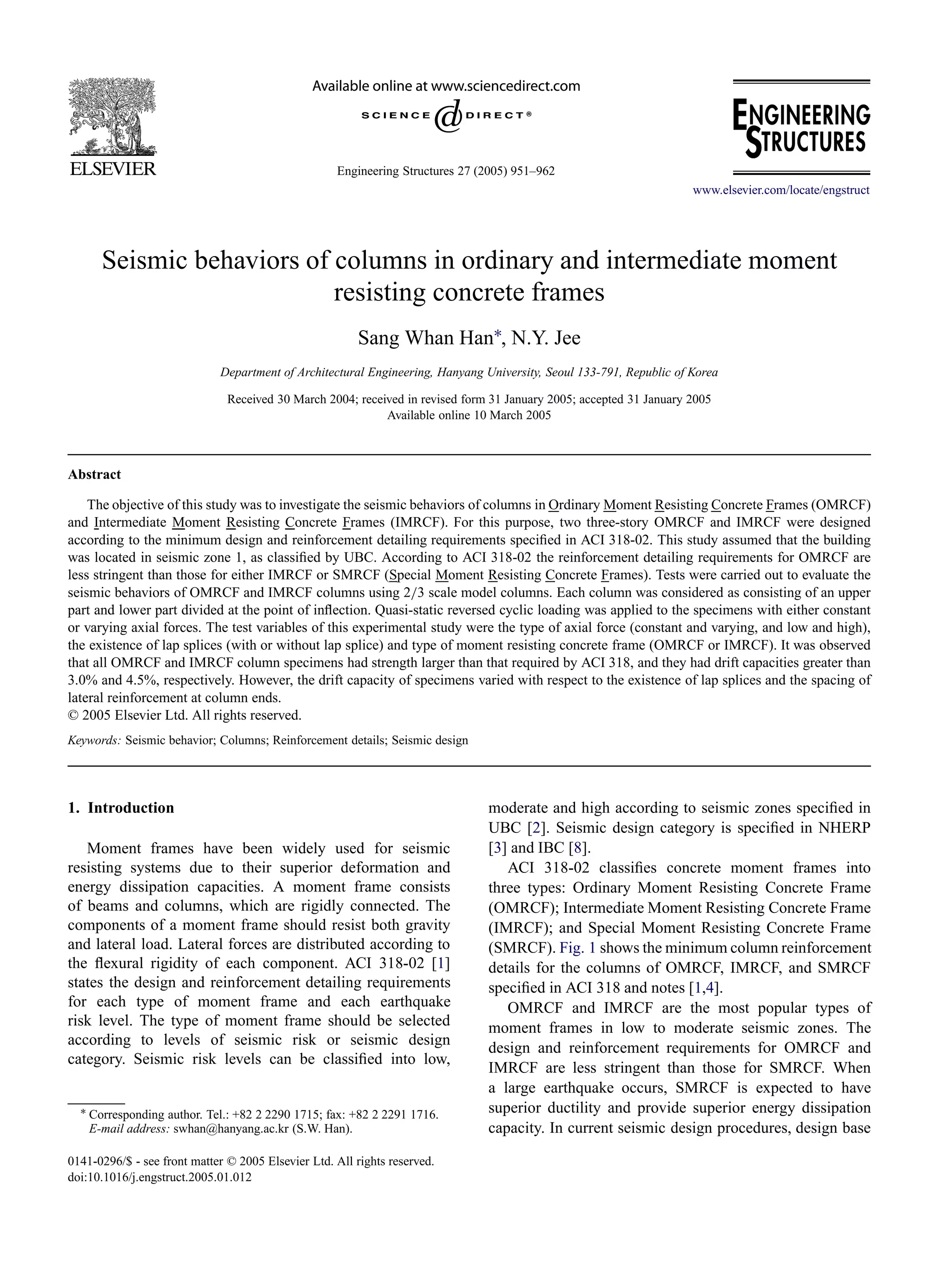Engineering Structures 27 (2005) 951–962
www.elsevier.com/locate/engstruct
Seismic behaviors of columns in ordinary and intermediate moment
resisting concrete frames
Sang Whan Han∗, N.Y. Jee
Department of Architectural Engineering, Hanyang University, Seoul 133-791, Republic of Korea
Received 30 March 2004; received in revised form 31 January 2005; accepted 31 January 2005
Available online 10 March 2005
Abstract
The objective of this study was to investigate the seismic behaviors of columns in Ordinary Moment Resisting Concrete Frames (OMRCF)
and Intermediate Moment Resisting Concrete Frames (IMRCF). For this purpose, two three-story OMRCF and IMRCF were designed
according to the minimum design and reinforcement detailing requirements speciﬁed in ACI 318-02. This study assumed that the building
was located in seismic zone 1, as classiﬁed by UBC. According to ACI 318-02 the reinforcement detailing requirements for OMRCF are
less stringent than those for either IMRCF or SMRCF (Special Moment Resisting Concrete Frames). Tests were carried out to evaluate the
seismic behaviors of OMRCF and IMRCF columns using 2/3 scale model columns. Each column was considered as consisting of an upper
part and lower part divided at the point of inﬂection. Quasi-static reversed cyclic loading was applied to the specimens with either constant
or varying axial forces. The test variables of this experimental study were the type of axial force (constant and varying, and low and high),
the existence of lap splices (with or without lap splice) and type of moment resisting concrete frame (OMRCF or IMRCF). It was observed
that all OMRCF and IMRCF column specimens had strength larger than that required by ACI 318, and they had drift capacities greater than
3.0% and 4.5%, respectively. However, the drift capacity of specimens varied with respect to the existence of lap splices and the spacing of
lateral reinforcement at column ends.
© 2005 Elsevier Ltd. All rights reserved.
Keywords: Seismic behavior; Columns; Reinforcement details; Seismic design
1. Introduction
Moment frames have been widely used for seismic
resisting systems due to their superior deformation and
energy dissipation capacities. A moment frame consists
of beams and columns, which are rigidly connected. The
components of a moment frame should resist both gravity
and lateral load. Lateral forces are distributed according to
the ﬂexural rigidity of each component. ACI 318-02 [1]
states the design and reinforcement detailing requirements
for each type of moment frame and each earthquake
risk level. The type of moment frame should be selected
according to levels of seismic risk or seismic design
category. Seismic risk levels can be classiﬁed into low,
∗ Corresponding author. Tel.: +82 2 2290 1715; fax: +82 2 2291 1716.
E-mail address: swhan@hanyang.ac.kr (S.W. Han).
0141-0296/$ - see front matter © 2005 Elsevier Ltd. All rights reserved.
doi:10.1016/j.engstruct.2005.01.012
moderate and high according to seismic zones speciﬁed in
UBC [2]. Seismic design category is speciﬁed in NHERP
[3] and IBC [8].
ACI 318-02 classiﬁes concrete moment frames into
three types: Ordinary Moment Resisting Concrete Frame
(OMRCF); Intermediate Moment Resisting Concrete Frame
(IMRCF); and Special Moment Resisting Concrete Frame
(SMRCF). Fig. 1 shows the minimum column reinforcement
details for the columns of OMRCF, IMRCF, and SMRCF
speciﬁed in ACI 318 and notes [1,4].
OMRCF and IMRCF are the most popular types of
moment frames in low to moderate seismic zones. The
design and reinforcement requirements for OMRCF and
IMRCF are less stringent than those for SMRCF. When
a large earthquake occurs, SMRCF is expected to have
superior ductility and provide superior energy dissipation
capacity. In current seismic design procedures, design base
 