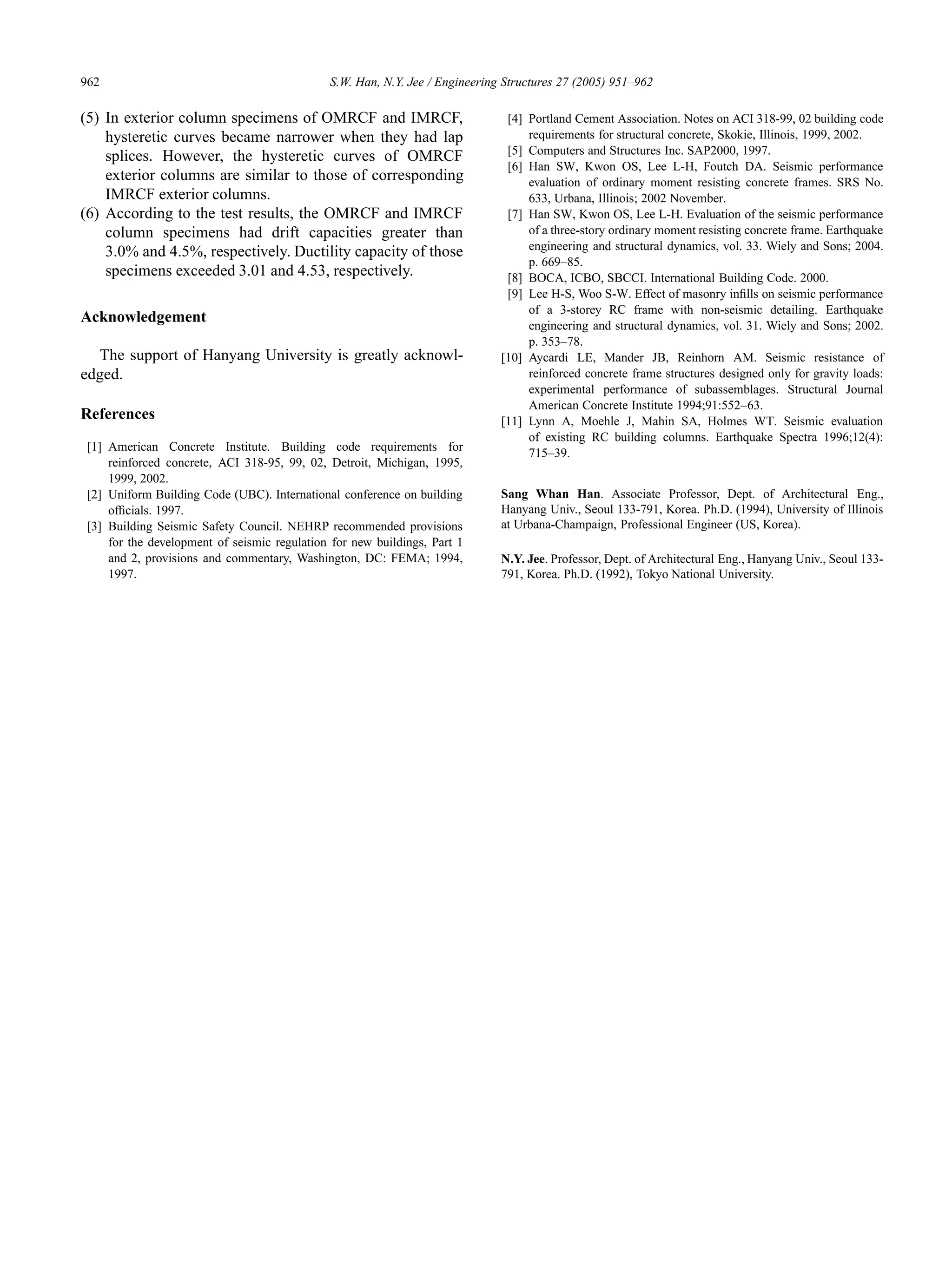 962 S.W. Han, N.Y. Jee / Engineering Structures 27 (2005) 951–962
(5) In exterior column specimens of OMRCF and IMRCF,
hysteretic curves became narrower when they had lap
splices. However, the hysteretic curves of OMRCF
exterior columns are similar to those of corresponding
IMRCF exterior columns.
(6) According to the test results, the OMRCF and IMRCF
column specimens had drift capacities greater than
3.0% and 4.5%, respectively. Ductility capacity of those
specimens exceeded 3.01 and 4.53, respectively.
Acknowledgement
The support of Hanyang University is greatly acknowl-
edged.
References
[1] American Concrete Institute. Building code requirements for
reinforced concrete, ACI 318-95, 99, 02, Detroit, Michigan, 1995,
1999, 2002.
[2] Uniform Building Code (UBC). International conference on building
ofﬁcials. 1997.
[3] Building Seismic Safety Council. NEHRP recommended provisions
for the development of seismic regulation for new buildings, Part 1
and 2, provisions and commentary, Washington, DC: FEMA; 1994,
1997.
[4] Portland Cement Association. Notes on ACI 318-99, 02 building code
requirements for structural concrete, Skokie, Illinois, 1999, 2002.
[5] Computers and Structures Inc. SAP2000, 1997.
[6] Han SW, Kwon OS, Lee L-H, Foutch DA. Seismic performance
evaluation of ordinary moment resisting concrete frames. SRS No.
633, Urbana, Illinois; 2002 November.
[7] Han SW, Kwon OS, Lee L-H. Evaluation of the seismic performance
of a three-story ordinary moment resisting concrete frame. Earthquake
engineering and structural dynamics, vol. 33. Wiely and Sons; 2004.
p. 669–85.
[8] BOCA, ICBO, SBCCI. International Building Code. 2000.
[9] Lee H-S, Woo S-W. Effect of masonry inﬁlls on seismic performance
of a 3-storey RC frame with non-seismic detailing. Earthquake
engineering and structural dynamics, vol. 31. Wiely and Sons; 2002.
p. 353–78.
[10] Aycardi LE, Mander JB, Reinhorn AM. Seismic resistance of
reinforced concrete frame structures designed only for gravity loads:
experimental performance of subassemblages. Structural Journal
American Concrete Institute 1994;91:552–63.
[11] Lynn A, Moehle J, Mahin SA, Holmes WT. Seismic evaluation
of existing RC building columns. Earthquake Spectra 1996;12(4):
715–39.
Sang Whan Han. Associate Professor, Dept. of Architectural Eng.,
Hanyang Univ., Seoul 133-791, Korea. Ph.D. (1994), University of Illinois
at Urbana-Champaign, Professional Engineer (US, Korea).
N.Y. Jee. Professor, Dept. of Architectural Eng., Hanyang Univ., Seoul 133-
791, Korea. Ph.D. (1992), Tokyo National University.
 