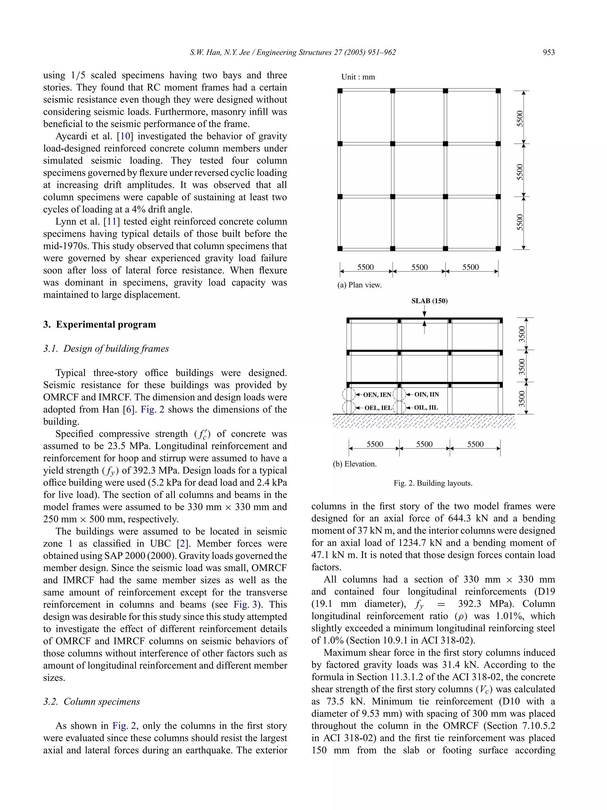 S.W. Han, N.Y. Jee / Engineering Structures 27 (2005) 951–962 953
using 1/5 scaled specimens having two bays and three
stories. They found that RC moment frames had a certain
seismic resistance even though they were designed without
considering seismic loads. Furthermore, masonry inﬁll was
beneﬁcial to the seismic performance of the frame.
Aycardi et al. [10] investigated the behavior of gravity
load-designed reinforced concrete column members under
simulated seismic loading. They tested four column
specimens governed by ﬂexure under reversed cyclic loading
at increasing drift amplitudes. It was observed that all
column specimens were capable of sustaining at least two
cycles of loading at a 4% drift angle.
Lynn et al. [11] tested eight reinforced concrete column
specimens having typical details of those built before the
mid-1970s. This study observed that column specimens that
were governed by shear experienced gravity load failure
soon after loss of lateral force resistance. When ﬂexure
was dominant in specimens, gravity load capacity was
maintained to large displacement.
3. Experimental program
3.1. Design of building frames
Typical three-story ofﬁce buildings were designed.
Seismic resistance for these buildings was provided by
OMRCF and IMRCF. The dimension and design loads were
adopted from Han [6]. Fig. 2 shows the dimensions of the
building.
Speciﬁed compressive strength ( fc) of concrete was
assumed to be 23.5 MPa. Longitudinal reinforcement and
reinforcement for hoop and stirrup were assumed to have a
yield strength ( fy) of 392.3 MPa. Design loads for a typical
ofﬁce building were used (5.2 kPa for dead load and 2.4 kPa
for live load). The section of all columns and beams in the
model frames were assumed to be 330 mm × 330 mm and
250 mm × 500 mm, respectively.
The buildings were assumed to be located in seismic
zone 1 as classiﬁed in UBC [2]. Member forces were
obtained using SAP 2000 (2000). Gravity loads governed the
member design. Since the seismic load was small, OMRCF
and IMRCF had the same member sizes as well as the
same amount of reinforcement except for the transverse
reinforcement in columns and beams (see Fig. 3). This
design was desirable for this study since this study attempted
to investigate the effect of different reinforcement details
of OMRCF and IMRCF columns on seismic behaviors of
those columns without interference of other factors such as
amount of longitudinal reinforcement and different member
sizes.
3.2. Column specimens
As shown in Fig. 2, only the columns in the ﬁrst story
were evaluated since these columns should resist the largest
axial and lateral forces during an earthquake. The exterior
(a) Plan view.
(b) Elevation.
Fig. 2. Building layouts.
columns in the ﬁrst story of the two model frames were
designed for an axial force of 644.3 kN and a bending
moment of 37 kN m, and the interior columns were designed
for an axial load of 1234.7 kN and a bending moment of
47.1 kN m. It is noted that those design forces contain load
factors.
All columns had a section of 330 mm × 330 mm
and contained four longitudinal reinforcements (D19
(19.1 mm diameter), fy = 392.3 MPa). Column
longitudinal reinforcement ratio (ρ) was 1.01%, which
slightly exceeded a minimum longitudinal reinforcing steel
of 1.0% (Section 10.9.1 in ACI 318-02).
Maximum shear force in the ﬁrst story columns induced
by factored gravity loads was 31.4 kN. According to the
formula in Section 11.3.1.2 of the ACI 318-02, the concrete
shear strength of the ﬁrst story columns (Vc) was calculated
as 73.5 kN. Minimum tie reinforcement (D10 with a
diameter of 9.53 mm) with spacing of 300 mm was placed
throughout the column in the OMRCF (Section 7.10.5.2
in ACI 318-02) and the ﬁrst tie reinforcement was placed
150 mm from the slab or footing surface according
 