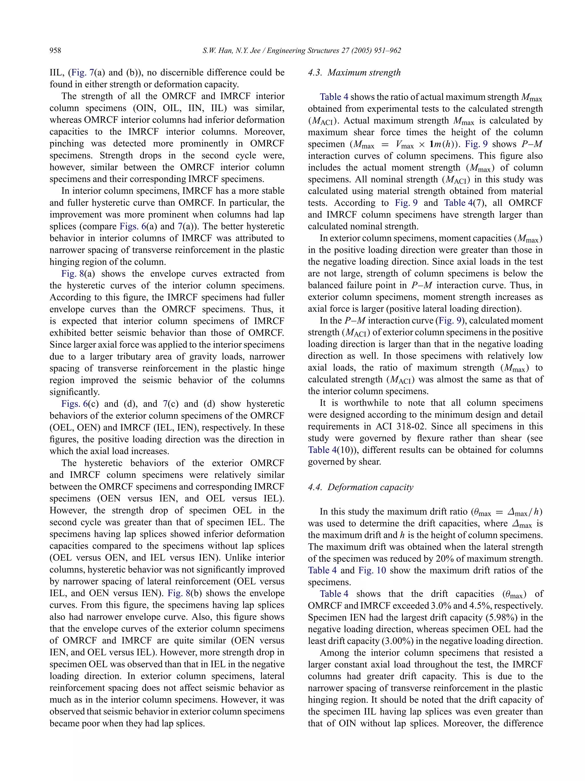 958 S.W. Han, N.Y. Jee / Engineering Structures 27 (2005) 951–962
IIL, (Fig. 7(a) and (b)), no discernible difference could be
found in either strength or deformation capacity.
The strength of all the OMRCF and IMRCF interior
column specimens (OIN, OIL, IIN, IIL) was similar,
whereas OMRCF interior columns had inferior deformation
capacities to the IMRCF interior columns. Moreover,
pinching was detected more prominently in OMRCF
specimens. Strength drops in the second cycle were,
however, similar between the OMRCF interior column
specimens and their corresponding IMRCF specimens.
In interior column specimens, IMRCF has a more stable
and fuller hysteretic curve than OMRCF. In particular, the
improvement was more prominent when columns had lap
splices (compare Figs. 6(a) and 7(a)). The better hysteretic
behavior in interior columns of IMRCF was attributed to
narrower spacing of transverse reinforcement in the plastic
hinging region of the column.
Fig. 8(a) shows the envelope curves extracted from
the hysteretic curves of the interior column specimens.
According to this ﬁgure, the IMRCF specimens had fuller
envelope curves than the OMRCF specimens. Thus, it
is expected that interior column specimens of IMRCF
exhibited better seismic behavior than those of OMRCF.
Since larger axial force was applied to the interior specimens
due to a larger tributary area of gravity loads, narrower
spacing of transverse reinforcement in the plastic hinge
region improved the seismic behavior of the columns
signiﬁcantly.
Figs. 6(c) and (d), and 7(c) and (d) show hysteretic
behaviors of the exterior column specimens of the OMRCF
(OEL, OEN) and IMRCF (IEL, IEN), respectively. In these
ﬁgures, the positive loading direction was the direction in
which the axial load increases.
The hysteretic behaviors of the exterior OMRCF
and IMRCF column specimens were relatively similar
between the OMRCF specimens and corresponding IMRCF
specimens (OEN versus IEN, and OEL versus IEL).
However, the strength drop of specimen OEL in the
second cycle was greater than that of specimen IEL. The
specimens having lap splices showed inferior deformation
capacities compared to the specimens without lap splices
(OEL versus OEN, and IEL versus IEN). Unlike interior
columns, hysteretic behavior was not signiﬁcantly improved
by narrower spacing of lateral reinforcement (OEL versus
IEL, and OEN versus IEN). Fig. 8(b) shows the envelope
curves. From this ﬁgure, the specimens having lap splices
also had narrower envelope curve. Also, this ﬁgure shows
that the envelope curves of the exterior column specimens
of OMRCF and IMRCF are quite similar (OEN versus
IEN, and OEL versus IEL). However, more strength drop in
specimen OEL was observed than that in IEL in the negative
loading direction. In exterior column specimens, lateral
reinforcement spacing does not affect seismic behavior as
much as in the interior column specimens. However, it was
observed that seismic behavior in exterior column specimens
became poor when they had lap splices.
4.3. Maximum strength
Table 4 shows the ratio of actual maximum strength Mmax
obtained from experimental tests to the calculated strength
(MACI). Actual maximum strength Mmax is calculated by
maximum shear force times the height of the column
specimen (Mmax = Vmax × 1m(h)). Fig. 9 shows P–M
interaction curves of column specimens. This ﬁgure also
includes the actual moment strength (Mmax) of column
specimens. All nominal strength (MACI) in this study was
calculated using material strength obtained from material
tests. According to Fig. 9 and Table 4(7), all OMRCF
and IMRCF column specimens have strength larger than
calculated nominal strength.
In exterior column specimens, moment capacities (Mmax)
in the positive loading direction were greater than those in
the negative loading direction. Since axial loads in the test
are not large, strength of column specimens is below the
balanced failure point in P–M interaction curve. Thus, in
exterior column specimens, moment strength increases as
axial force is larger (positive lateral loading direction).
In the P–M interaction curve (Fig. 9), calculated moment
strength (MACI) of exterior column specimens in the positive
loading direction is larger than that in the negative loading
direction as well. In those specimens with relatively low
axial loads, the ratio of maximum strength (Mmax) to
calculated strength (MACI) was almost the same as that of
the interior column specimens.
It is worthwhile to note that all column specimens
were designed according to the minimum design and detail
requirements in ACI 318-02. Since all specimens in this
study were governed by ﬂexure rather than shear (see
Table 4(10)), different results can be obtained for columns
governed by shear.
4.4. Deformation capacity
In this study the maximum drift ratio (θmax = ∆max/h)
was used to determine the drift capacities, where ∆max is
the maximum drift and h is the height of column specimens.
The maximum drift was obtained when the lateral strength
of the specimen was reduced by 20% of maximum strength.
Table 4 and Fig. 10 show the maximum drift ratios of the
specimens.
Table 4 shows that the drift capacities (θmax) of
OMRCF and IMRCF exceeded 3.0% and 4.5%, respectively.
Specimen IEN had the largest drift capacity (5.98%) in the
negative loading direction, whereas specimen OEL had the
least drift capacity (3.00%) in the negative loading direction.
Among the interior column specimens that resisted a
larger constant axial load throughout the test, the IMRCF
columns had greater drift capacity. This is due to the
narrower spacing of transverse reinforcement in the plastic
hinging region. It should be noted that the drift capacity of
the specimen IIL having lap splices was even greater than
that of OIN without lap splices. Moreover, the difference
 