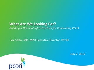 PATI ENT-C ENTER ED OUTCOMES RESEARCH INST I TU T E
What	
  Are	
  We	
  Looking	
  For?	
  
Building	
  a	
  Na+onal	
  Infrastructure	
  for	
  Conduc+ng	
  PCOR
July	
  2,	
  2012	
  
Joe	
  Selby,	
  MD,	
  MPH	
  Execu5ve	
  Director,	
  PCORI	
  
 