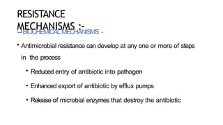 RESISTANCE
MECHANISMS :-
BIOCHEMICALMECHANISMS -
• Antimicrobial resistance can develop at any one or more of steps
in the process
• Reduced entry of antibiotic into pathogen
• Enhanced export of antibiotic by efflux pumps
• Release of microbial enzymes that destroy the antibiotic
 