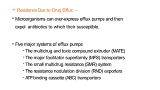  ResistanceDue to Drug Efflux :-
• Microorganisms can over-express efflux pumps and then
expel antibiotics to which their susceptible.
• Five major systems of efflux pumps
- The multidrug and toxic compound extruder (MATE)
- The major facilitator superfamily (MFS) transporters
- The small multidrug resistance (SMR) system
- The resistance nodulation division (RND) exporters
- A
TPbinding cassette (ABC) transporters
 