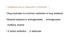  Resistance Due to Destruction of Antibiotic :-
• Drug inactivation is a common mechanism of drug resistance.
• Bacterial resistance to aminoglycosides  aminoglycoside-
modifying enzyme
• β -lactam antibiotics  β -lactamase
 