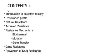 CONTENTS :
-
• Introduction to selective toxicity
• Resistance profile
• Natural Resistance
• Acquired Resistance
• Resistance Mechanisms
- Biochemical
- Mutation
- Gene Transfer
• Cross Resistance
• Prevention of Drug Resistance
 