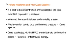  Hetero-resistance and Viral Quasi Species :-
• It is said to be present when only a subset of the total
microbial population is resistant.
• Increased therapeutic failures and mortality is seen.
• Viral evolution due to drug and immune pressure  Quasi
species.
• Quasi species (eg.HIV-1&HIV-2) are resistant to antiretroviral
agents  failure of antiretroviral therapy.
 