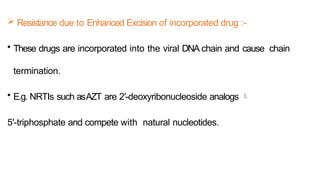  Resistance due to Enhanced Excision of incorporated drug :-
• These drugs are incorporated into the viral DNA chain and cause chain
termination.
• E.g. NRTIs such asAZT are 2′-deoxyribonucleoside analogs 
5′-triphosphate and compete with natural nucleotides.
 