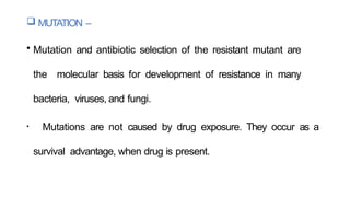  MUTATION –
• Mutation and antibiotic selection of the resistant mutant are
the molecular basis for development of resistance in many
bacteria, viruses, and fungi.
• Mutations are not caused by drug exposure. They occur as a
survival advantage, when drug is present.
 
