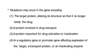 • Mutations may occur in the gene encoding
(1) The target protein, altering its structure so that it no longer
binds the drug
(2)Aprotein involved in drug transport
(3)Aprotein important for drug activation or inactivation
(4)In a regulatory gene or promoter gene affecting expression of
the target, a transport protein, or an inactivating enzyme
 