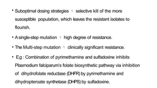 • Suboptimal dosing strategies  selective kill of the more
susceptible population, which leaves the resistant isolates to
flourish.
• Asingle-step mutation  high degree of resistance.
• The Multi-step mutation  clinically significant resistance.
• E.g : Combination of pyrimethamine and sulfadoxine inhibits
Plasmodium falciparum’s folate biosynthetic pathway via inhibition
of dihydrofolate reductase (DHFR) by pyrimethamine and
dihydropteroate synthetase (DHPS) by sulfadoxine.
 