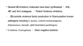 • Several QSinhibitors molecules have been synthesized  AHL,
AIP
, and AI-2 analogues  Potent Virulence inhibitors.
• QScontrols virulence factor production in Gram-positive human
pathogens including S. aureus, Listeria monocytogenes,
Enterococcus faecalis, and Clostridium perfringens
• V. cholera, P. aeruginosa  Gram negative bacteria .
 