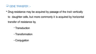  GENETRANSFER :-
• Drug resistance may be acquired by passage of the trait vertically
to daughter cells, but more commonly it is acquired by horizontal
transfer of resistance by,
- Transduction
- Transformation
- Conjugation
 