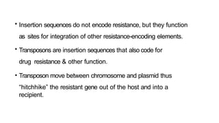 • Insertion sequences do not encode resistance, but they function
as sites for integration of other resistance-encoding elements.
• Transposons are insertion sequences that also code for
drug resistance & other function.
• Transposon move between chromosome and plasmid thus
“hitchhike” the resistant gene out of the host and into a
recipient.
 