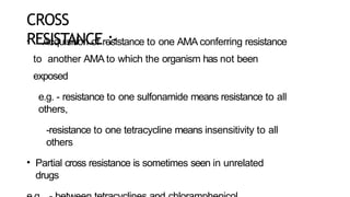 CROSS
RESISTANCE :-
• Acquisition of resistance to one AMA conferring resistance
to another AMA to which the organism has not been
exposed
e.g. - resistance to one sulfonamide means resistance to all
others,
-resistance to one tetracycline means insensitivity to all
others
• Partial cross resistance is sometimes seen in unrelated
drugs
 